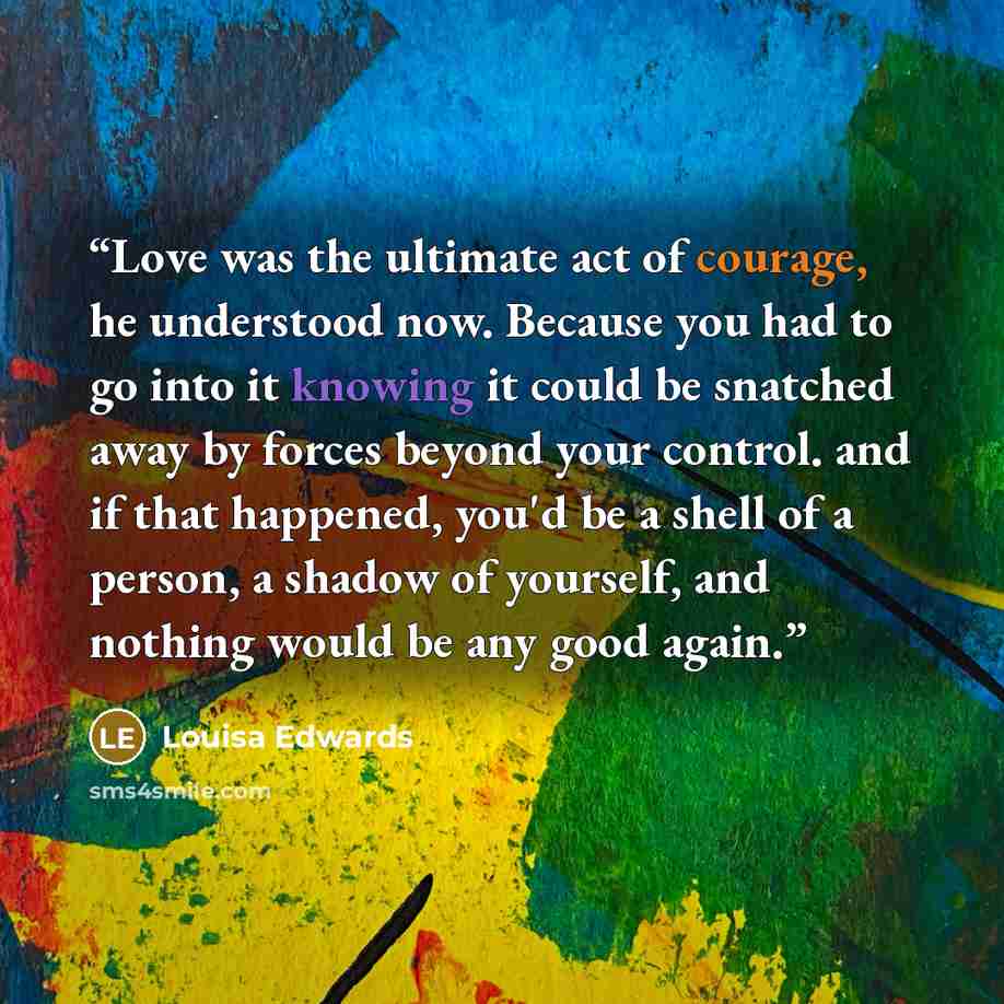 “Love was the ultimate act of courage, he understood now. Because you had to go into it knowing it could be snatched away by forces beyond your control. and if that happened, you'd be a shell of a person, a shadow of yourself, and nothing would be any good again.” quote by Louisa Edwards