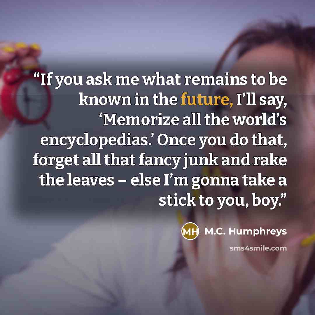 “If you ask me what remains to be known in the future, I’ll say, ‘Memorize all the world’s encyclopedias.’ Once you do that, forget all that fancy junk and rake the leaves – else I’m gonna take a stick to you, boy.” quote by M.C. Humphreys