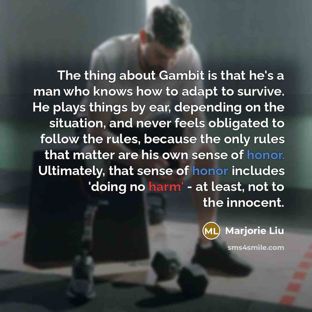 “The thing about Gambit is that he's a man who knows how to adapt to survive. He plays things by ear, depending on the situation, and never feels obligated to follow the rules, because the only rules that matter are his own sense of honor. Ultimately, that sense of honor includes 'doing no harm'…” quote by Marjorie Liu