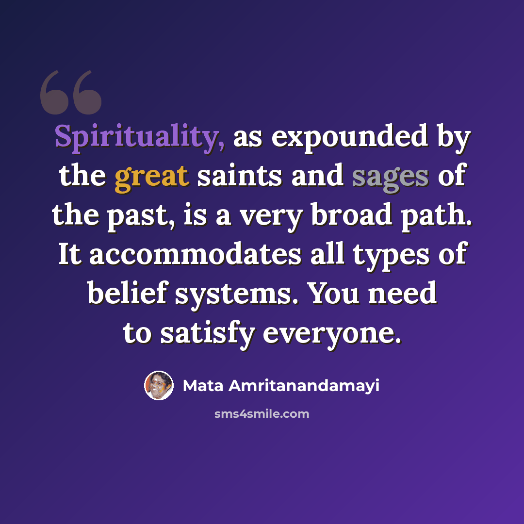 “Spirituality, as expounded by the great saints and sages of the past, is a very broad path. It accommodates all types of belief systems. You need to satisfy everyone.” quote by Mata Amritanandamayi
