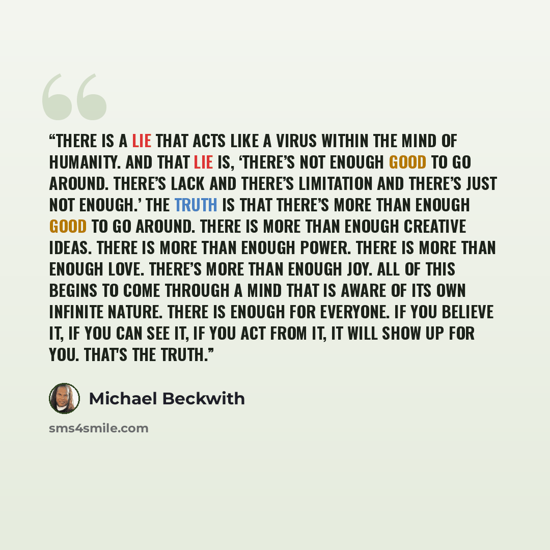 “There is a lie that acts like a virus within the mind of humanity. And that lie is, ‘There’s not enough good to go around. There’s lack and there’s limitation and there’s just not enough.’ The truth is that there’s more than enough good to go around. There is more than enough creative ideas. There…” quote by Michael Beckwith