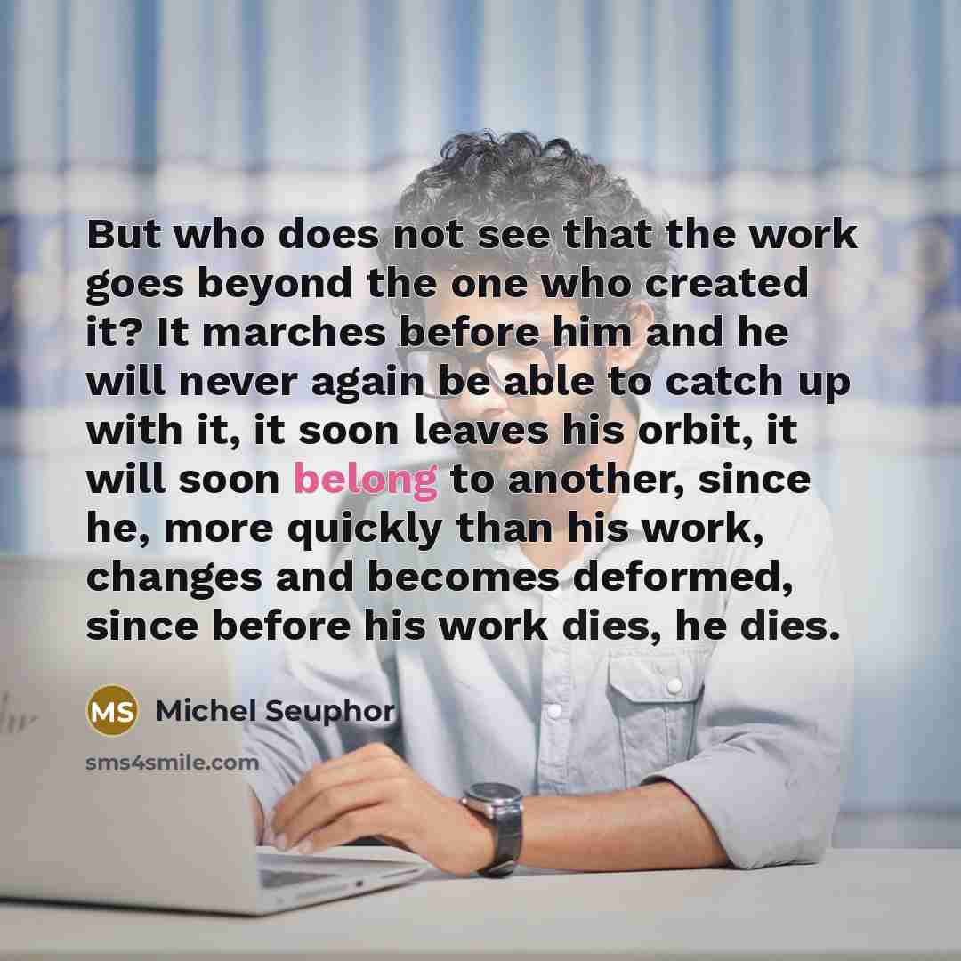 “But who does not see that the work goes beyond the one who created it? It marches before him and he will never again be able to catch up with it, it soon leaves his orbit, it will soon belong to another, since he, more quickly than his work, changes and becomes deformed, since before his work…” quote by Michel Seuphor