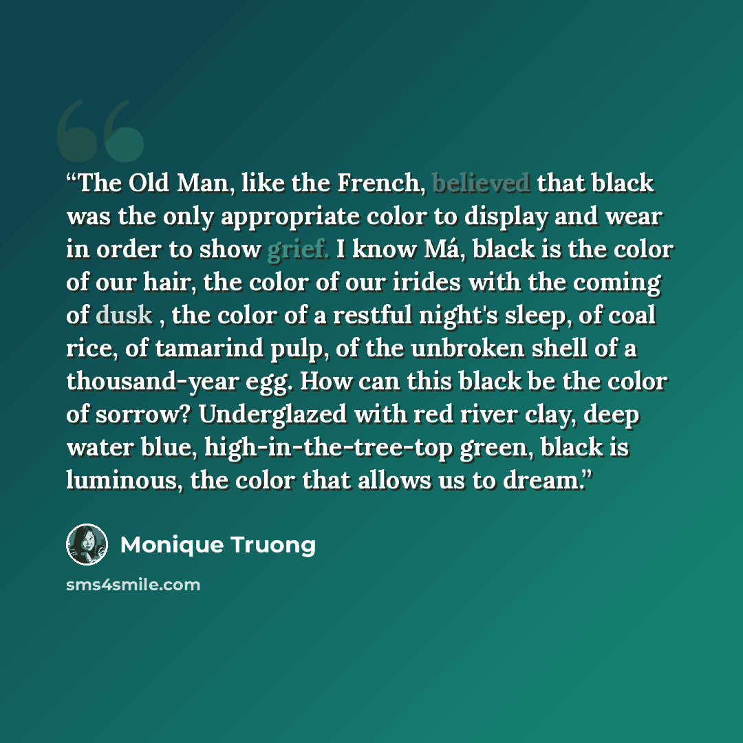 “The Old Man, like the French, believed that black was the only appropriate color to display and wear in order to show grief. I know Má, black is the color of our hair, the color of our irides with the coming of dusk , the color of a restful night's sleep, of coal rice, of tamarind pulp, of the…” quote by Monique Truong
