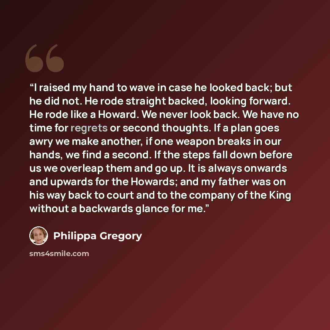 “I raised my hand to wave in case he looked back; but he did not. He rode straight backed, looking forward. He rode like a Howard. We never look back. We have no time for regrets or second thoughts. If a plan goes awry we make another, if one weapon breaks in our hands, we find a second. If the…” quote by Philippa Gregory