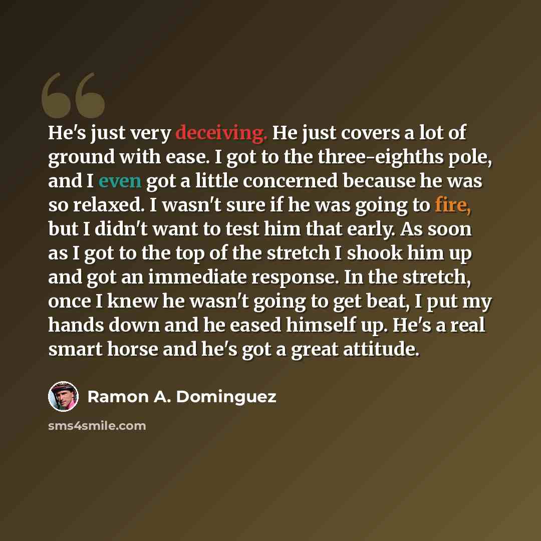 “He's just very deceiving. He just covers a lot of ground with ease. I got to the three-eighths pole, and I even got a little concerned because he was so relaxed. I wasn't sure if he was going to fire, but I didn't want to test him that early. As soon as I got to the top of the stretch I shook him…” quote by Ramon A. Dominguez
