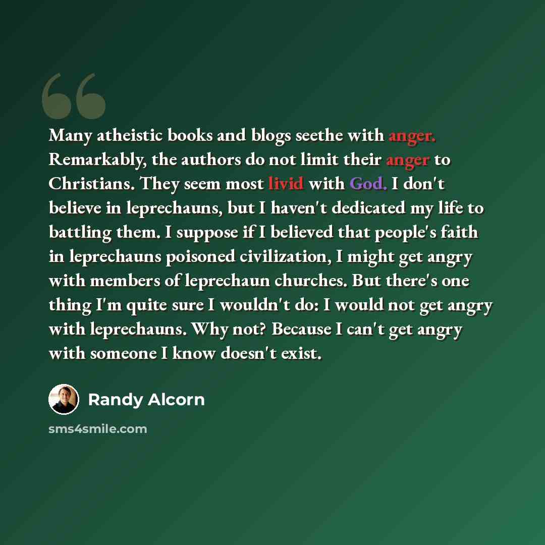 “Many atheistic books and blogs seethe with anger. Remarkably, the authors do not limit their anger to Christians. They seem most livid with God. I don't believe in leprechauns, but I haven't dedicated my life to battling them. I suppose if I believed that people's faith in leprechauns poisoned…” quote by Randy Alcorn