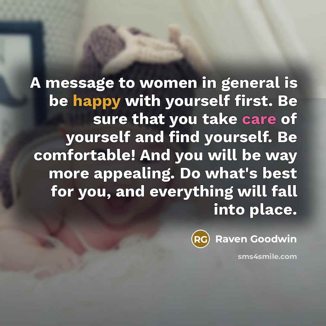 “A message to women in general is be happy with yourself first. Be sure that you take care of yourself and find yourself. Be comfortable! And you will be way more appealing. Do what's best for you, and everything will fall into place.” quote by Raven Goodwin