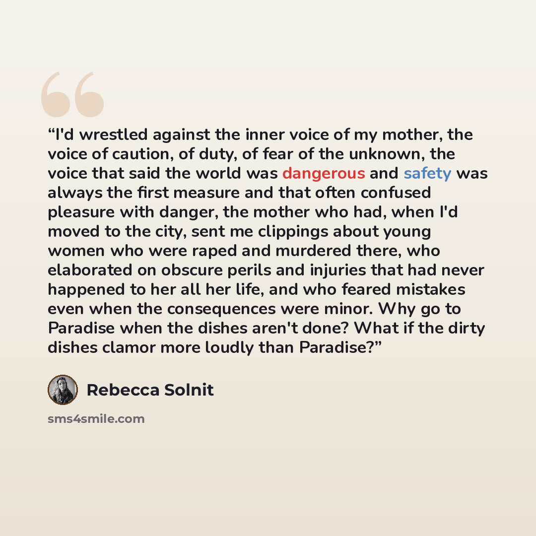 “I'd wrestled against the inner voice of my mother, the voice of caution, of duty, of fear of the unknown, the voice that said the world was dangerous and safety was always the first measure and that often confused pleasure with danger, the mother who had, when I'd moved to the city, sent me…” quote by Rebecca Solnit