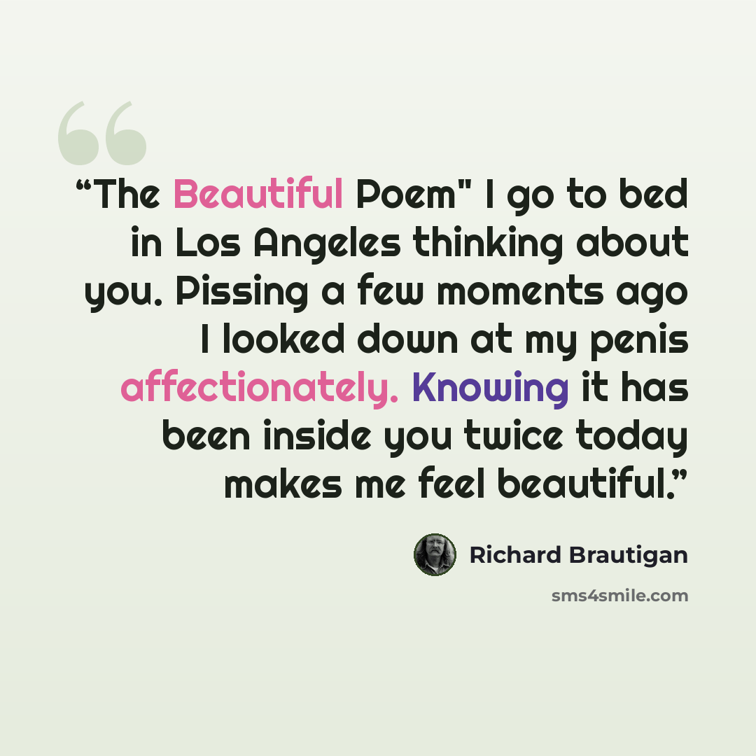 “The Beautiful Poem" I go to bed in Los Angeles thinking about you. Pissing a few moments ago I looked down at my penis affectionately. Knowing it has been inside you twice today makes me feel beautiful.” quote by Richard Brautigan