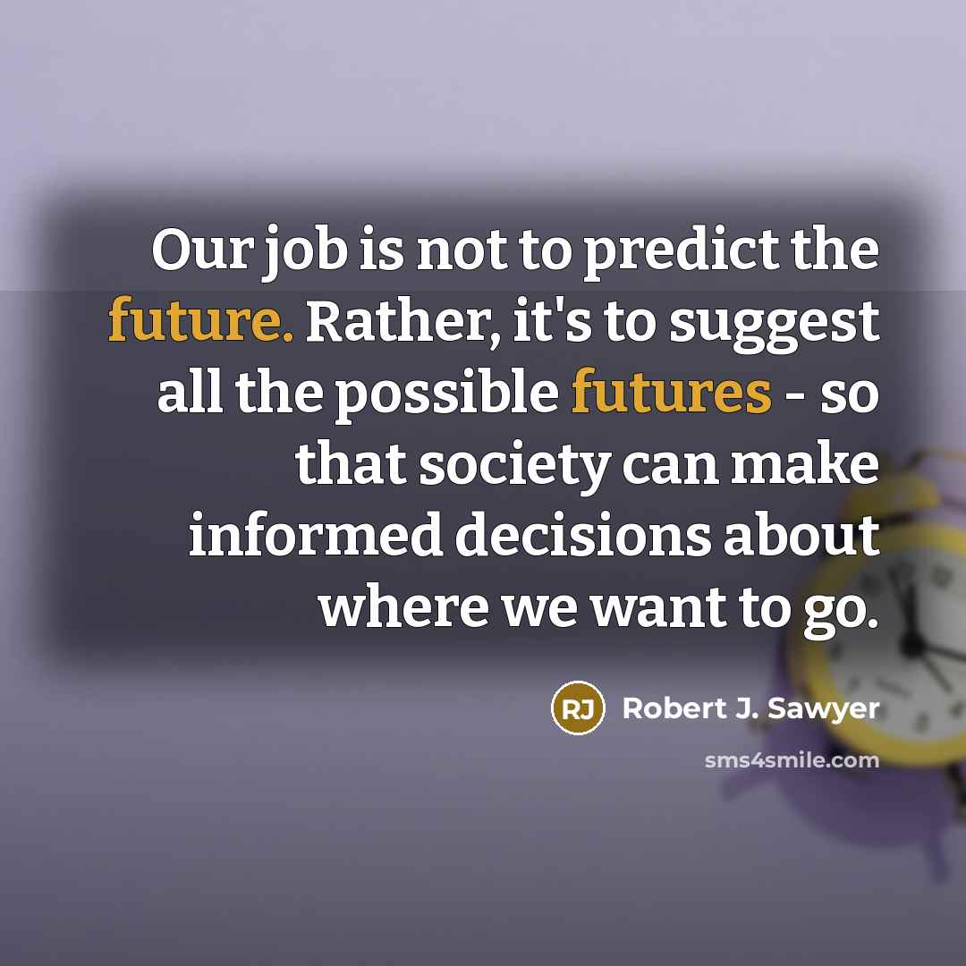 “Our job is not to predict the future. Rather, it's to suggest all the possible futures - so that society can make informed decisions about where we want to go.” quote by Robert J. Sawyer