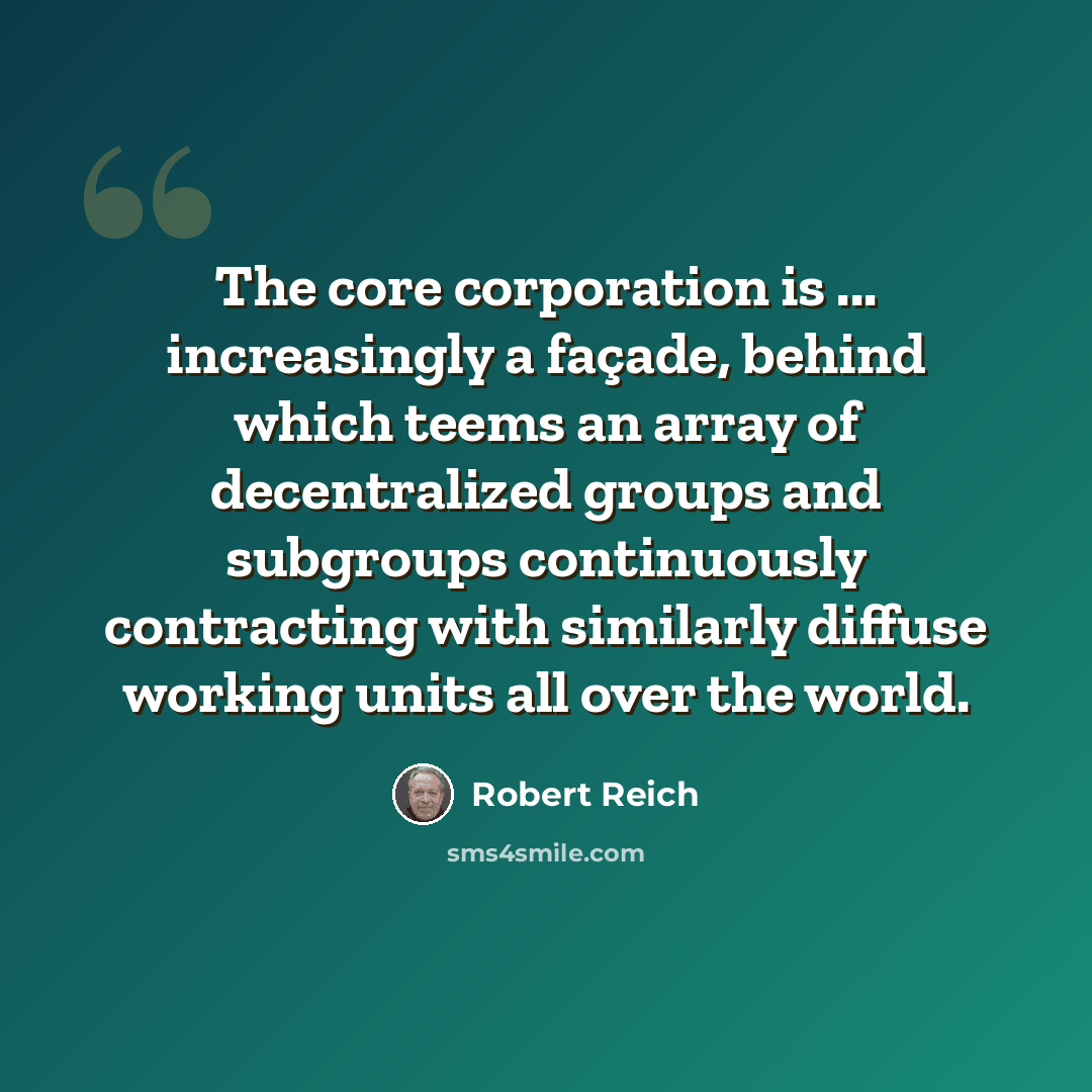 “The core corporation is ... increasingly a façade, behind which teems an array of decentralized groups and subgroups continuously contracting with similarly diffuse working units all over the world.” quote by Robert Reich