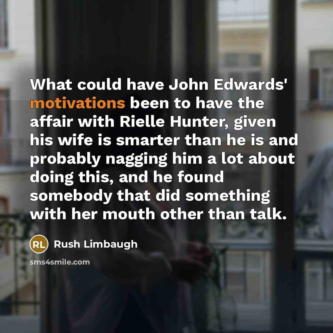 “What could have John Edwards' motivations been to have the affair with Rielle Hunter, given his wife is smarter than he is and probably nagging him a lot about doing this, and he found somebody that did something with her mouth other than talk.” quote by Rush Limbaugh