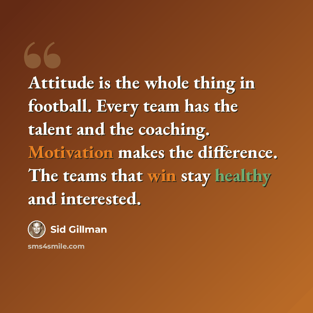 “Attitude is the whole thing in football. Every team has the talent and the coaching. Motivation makes the difference. The teams that win stay healthy and interested.” quote by Sid Gillman