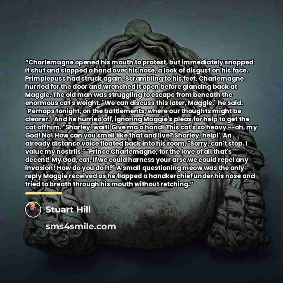 “Charlemagne opened his mouth to protest, but immediately snapped it shut and slapped a hand over his nose, a look of disgust on his face. Primplepuss had struck again. Scrambling to his feet, Charlemagne hurried for the door and wrenched it open before glancing back at Maggie. The old man was…” quote by Stuart Hill