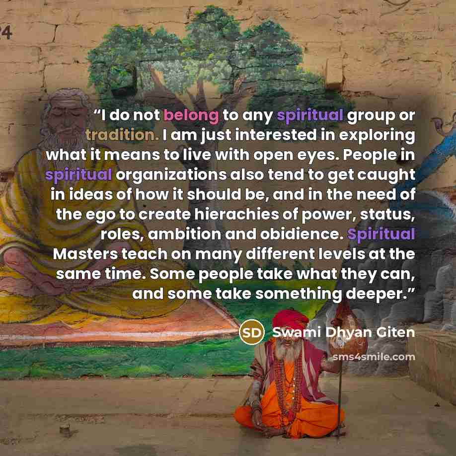 “I do not belong to any spiritual group or tradition. I am just interested in exploring what it means to live with open eyes. People in spiritual organizations also tend to get caught in ideas of how it should be, and in the need of the ego to create hierachies of power, status, roles, ambition and…” quote by Swami Dhyan Giten