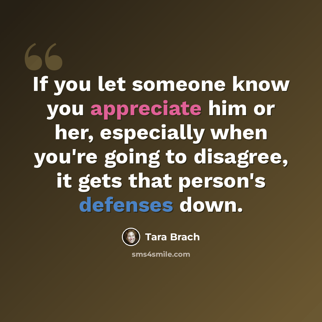 “If you let someone know you appreciate him or her, especially when you're going to disagree, it gets that person's defenses down.” quote by Tara Brach
