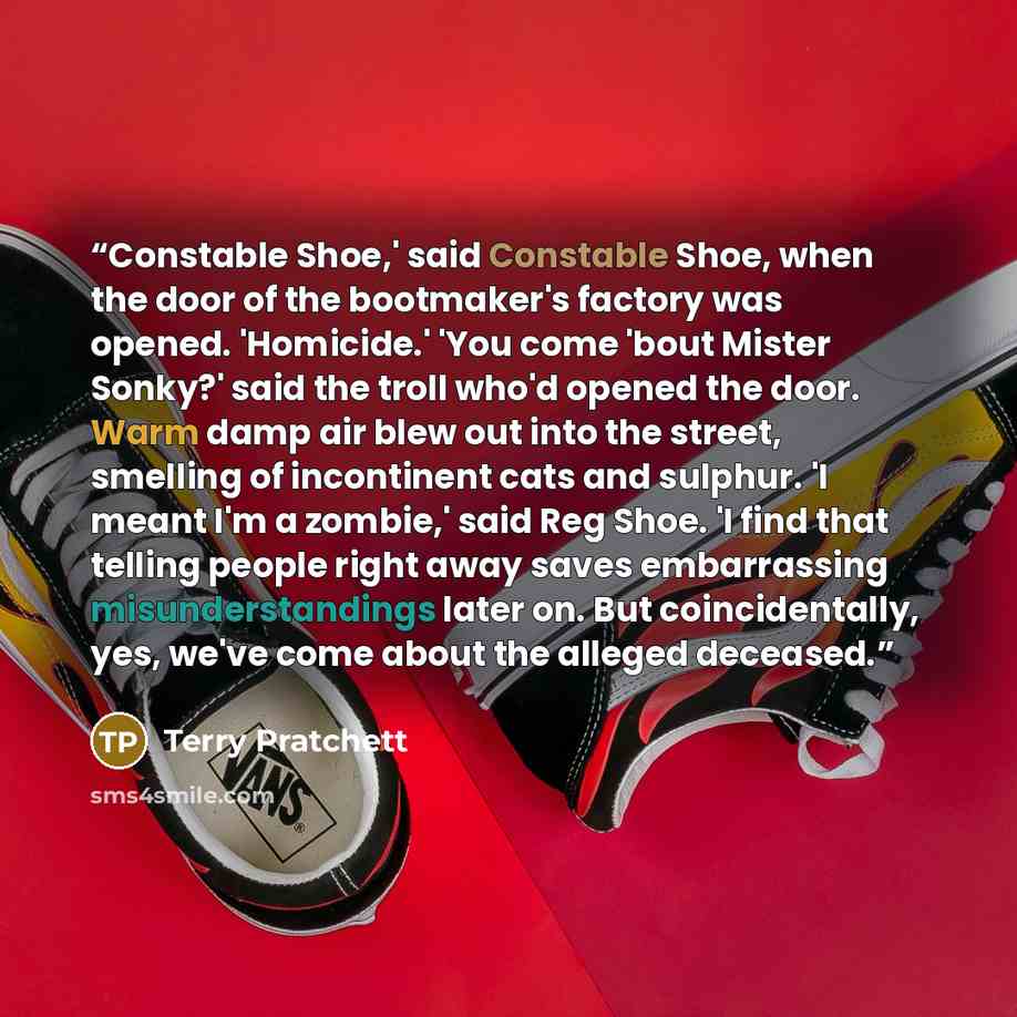 “Constable Shoe,' said Constable Shoe, when the door of the bootmaker's factory was opened. 'Homicide.' 'You come 'bout Mister Sonky?' said the troll who'd opened the door. Warm damp air blew out into the street, smelling of incontinent cats and sulphur. 'I meant I'm a zombie,' said Reg Shoe. 'I…” quote by Terry Pratchett