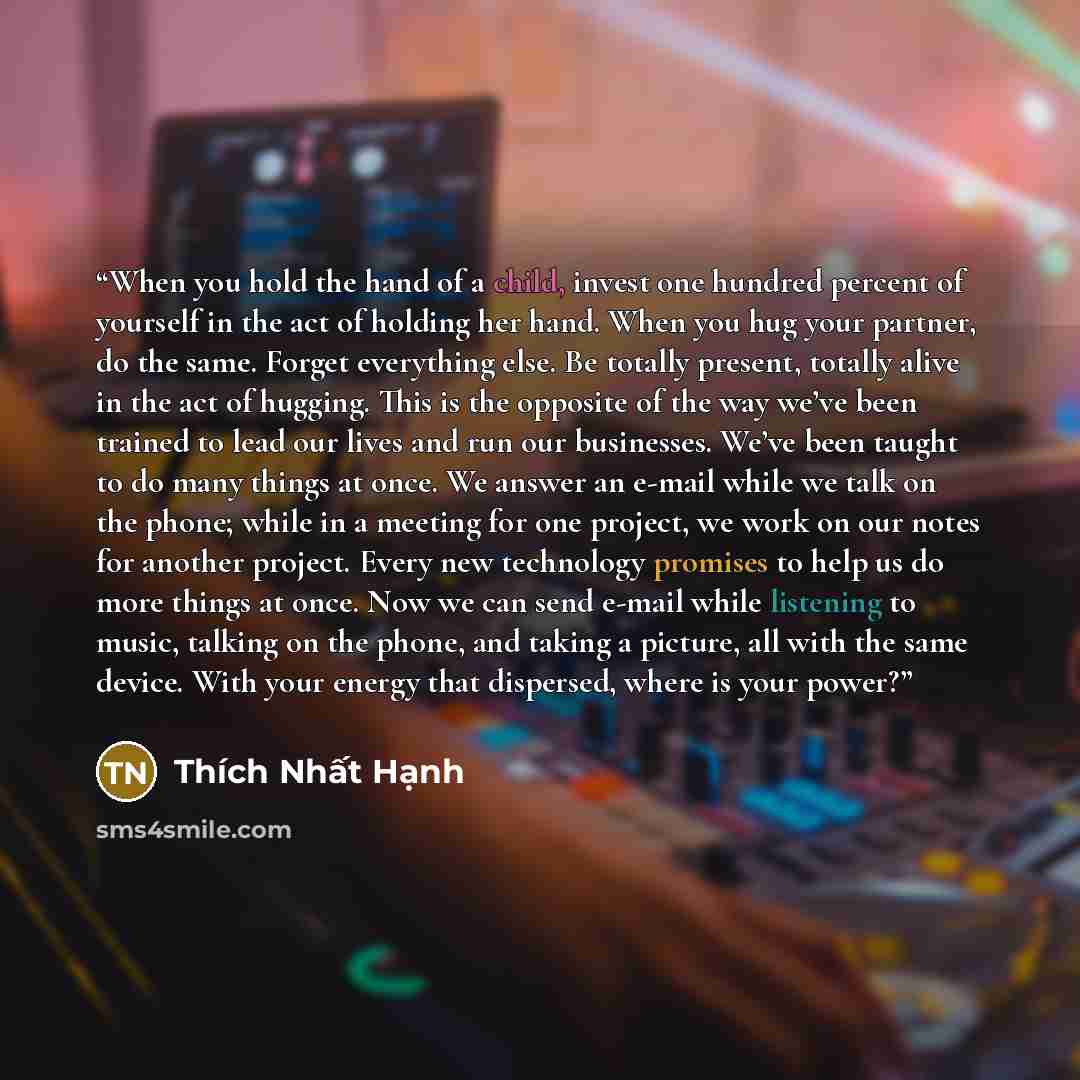 “When you hold the hand of a child, invest one hundred percent of yourself in the act of holding her hand. When you hug your partner, do the same. Forget everything else. Be totally present, totally alive in the act of hugging. This is the opposite of the way we’ve been trained to lead our lives…” quote by Thich Nhat Hanh
