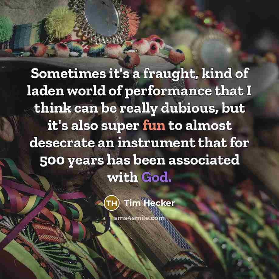 “Sometimes it's a fraught, kind of laden world of performance that I think can be really dubious, but it's also super fun to almost desecrate an instrument that for 500 years has been associated with God.” quote by Tim Hecker