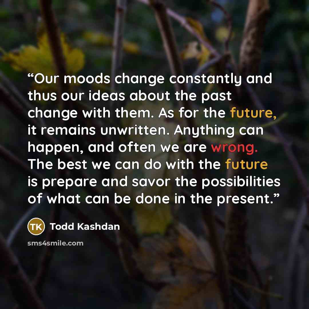 “Our moods change constantly and thus our ideas about the past change with them. As for the future, it remains unwritten. Anything can happen, and often we are wrong. The best we can do with the future is prepare and savor the possibilities of what can be done in the present.” quote by Todd Kashdan