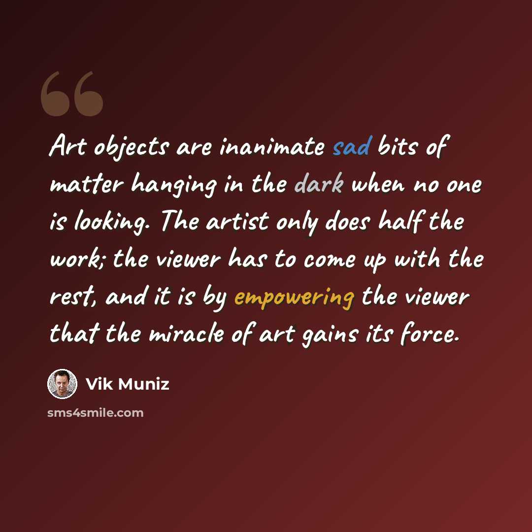 “Art objects are inanimate sad bits of matter hanging in the dark when no one is looking. The artist only does half the work; the viewer has to come up with the rest, and it is by empowering the viewer that the miracle of art gains its force.” quote by Vik Muniz