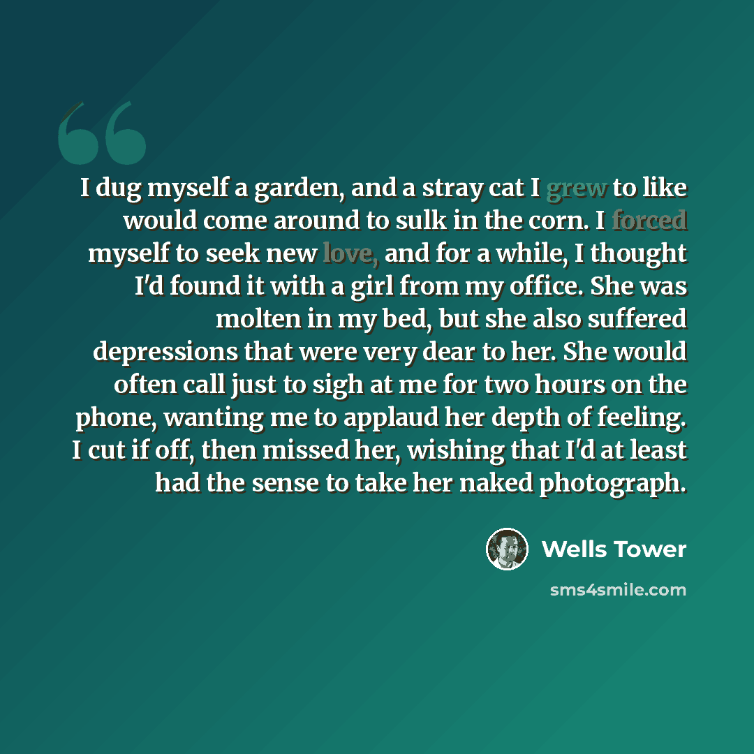 “I dug myself a garden, and a stray cat I grew to like would come around to sulk in the corn. I forced myself to seek new love, and for a while, I thought I'd found it with a girl from my office. She was molten in my bed, but she also suffered depressions that were very dear to her. She would often…” quote by Wells Tower