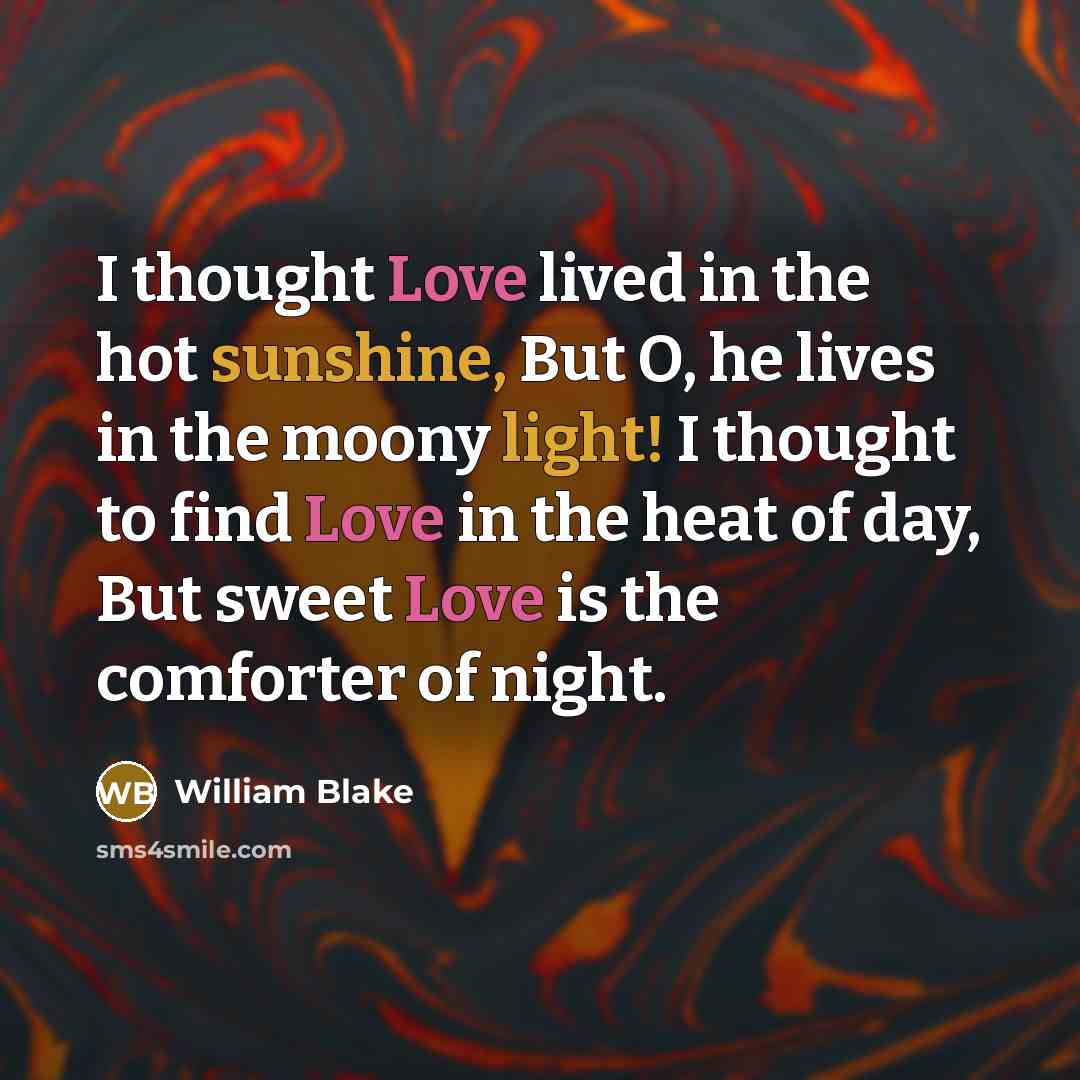 “I thought Love lived in the hot sunshine, But O, he lives in the moony light! I thought to find Love in the heat of day, But sweet Love is the comforter of night.” quote by William Blake