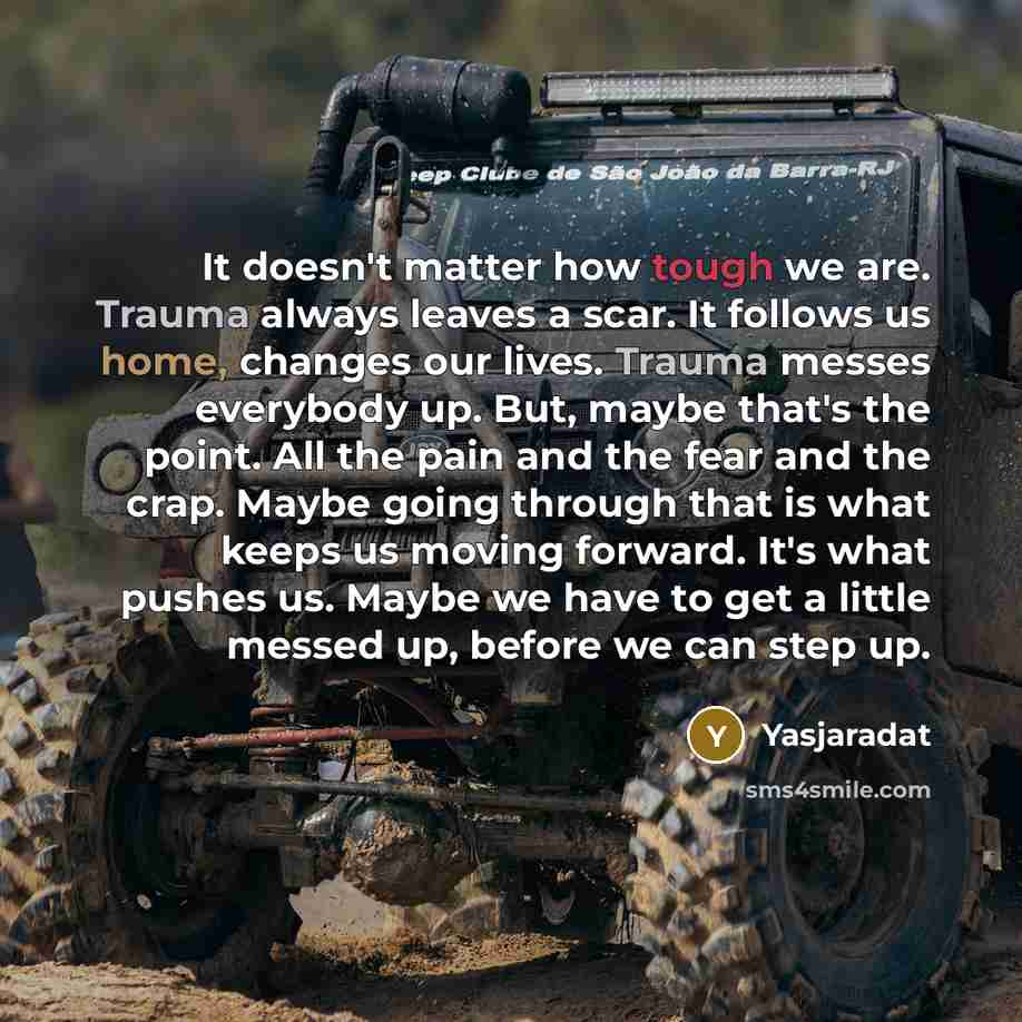 “It doesn't matter how tough we are. Trauma always leaves a scar. It follows us home, changes our lives. Trauma messes everybody up. But, maybe that's the point. All the pain and the fear and the crap. Maybe going through that is what keeps us moving forward. It's what pushes us. Maybe we have to…” quote by Yasjaradat