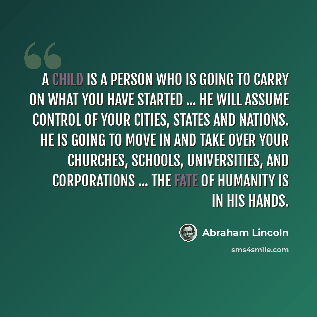 “A child is a person who is going to carry on what you have started ... He will assume control of your cities, states and nations. He is going to move in and take over your churches, schools, universities, and corporations ... The fate of humanity is in his hands.” quote by Abraham Lincoln