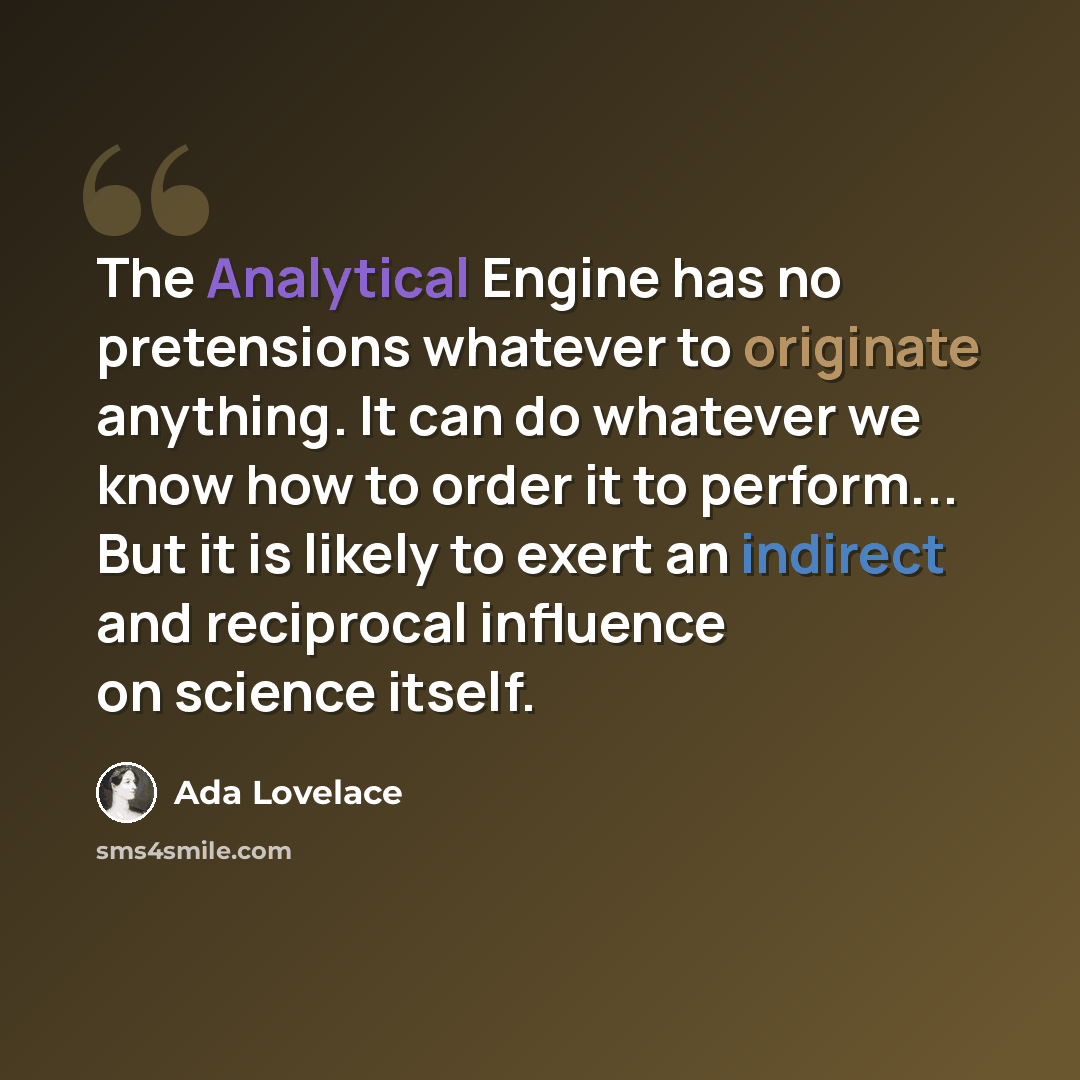 “The Analytical Engine has no pretensions whatever to originate anything. It can do whatever we know how to order it to perform... But it is likely to exert an indirect and reciprocal influence on science itself.” quote by Ada Lovelace
