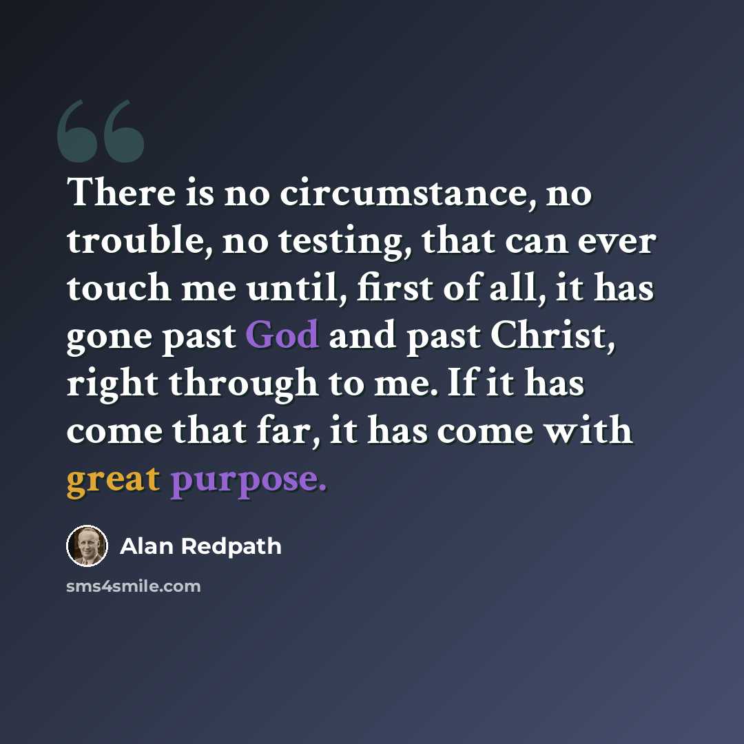 “There is no circumstance, no trouble, no testing, that can ever touch me until, first of all, it has gone past God and past Christ, right through to me. If it has come that far, it has come with great purpose.” quote by Alan Redpath
