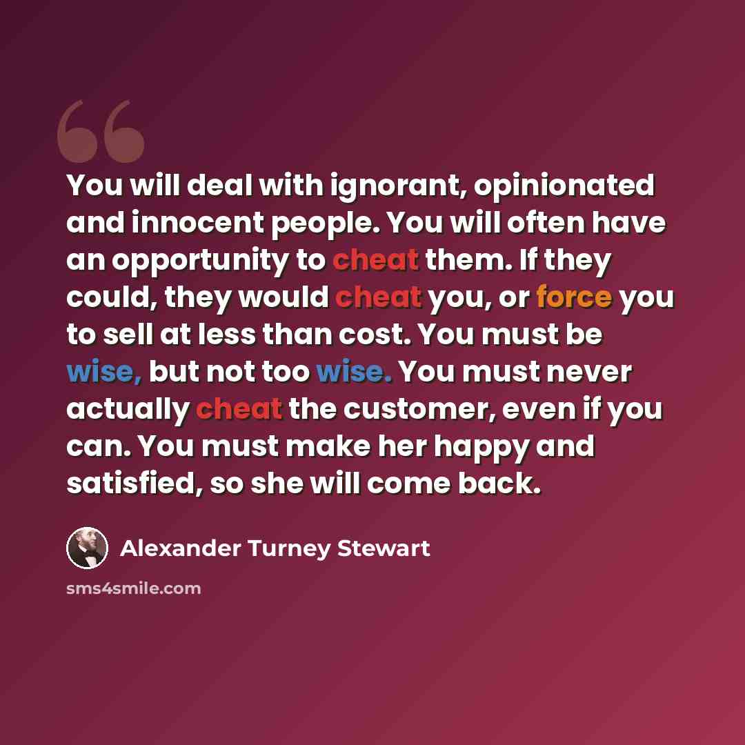 “You will deal with ignorant, opinionated and innocent people. You will often have an opportunity to cheat them. If they could, they would cheat you, or force you to sell at less than cost. You must be wise, but not too wise. You must never actually cheat the customer, even if you can. You must…” quote by Alexander Turney Stewart