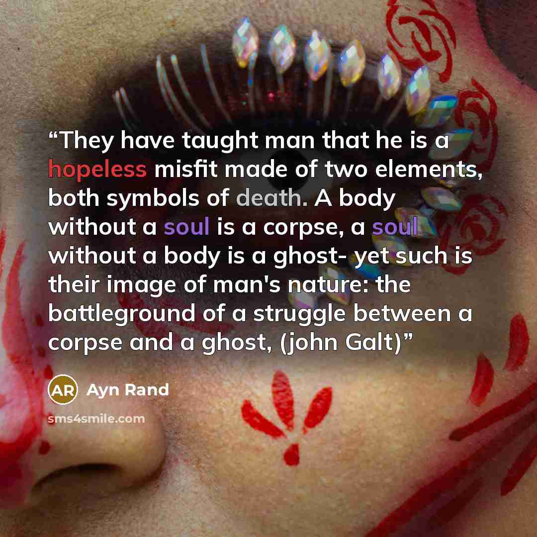 “They have taught man that he is a hopeless misfit made of two elements, both symbols of death. A body without a soul is a corpse, a soul without a body is a ghost- yet such is their image of man's nature: the battleground of a struggle between a corpse and a ghost, (john Galt)” quote by Ayn Rand