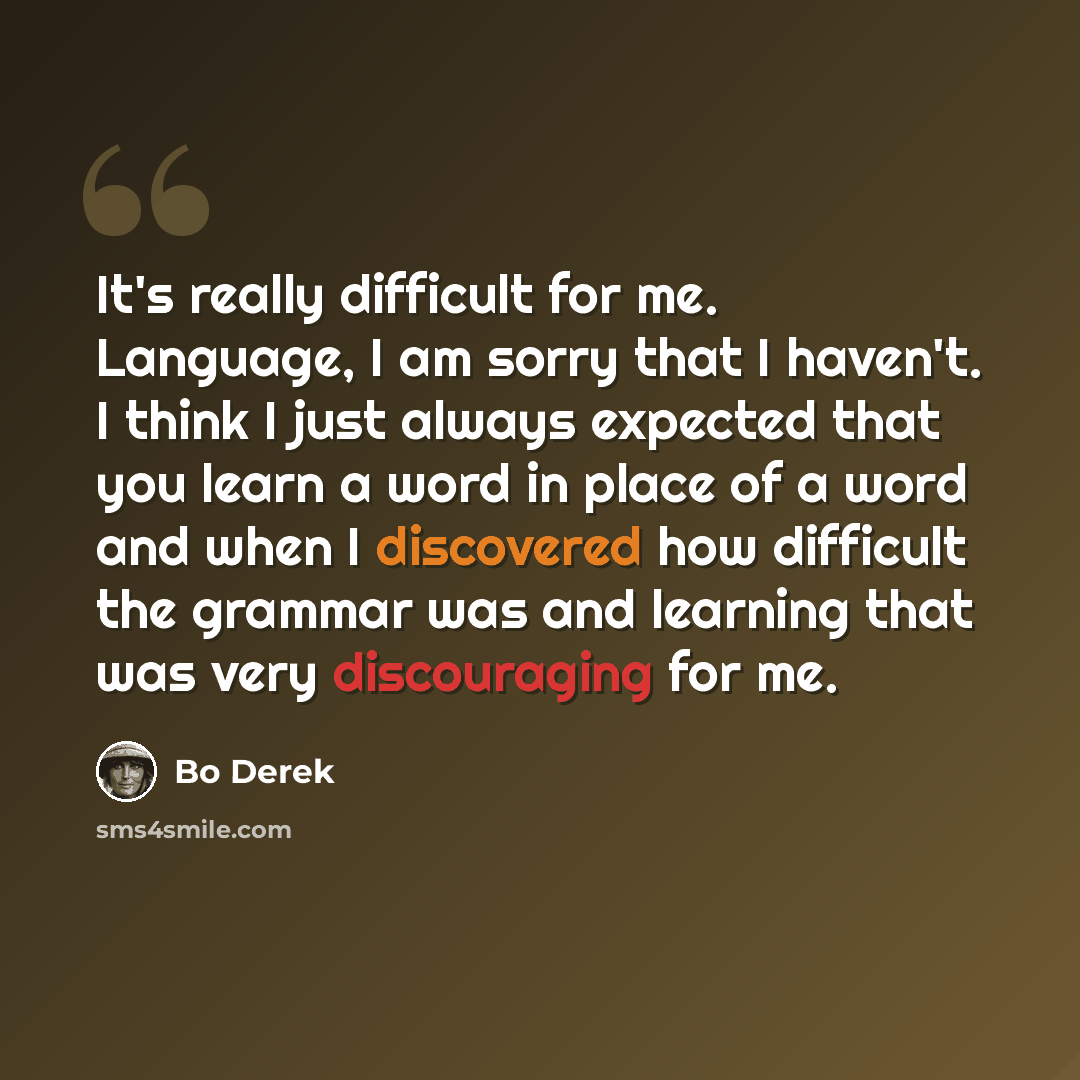 “It's really difficult for me. Language, I am sorry that I haven't. I think I just always expected that you learn a word in place of a word and when I discovered how difficult the grammar was and learning that was very discouraging for me.” quote by Bo Derek