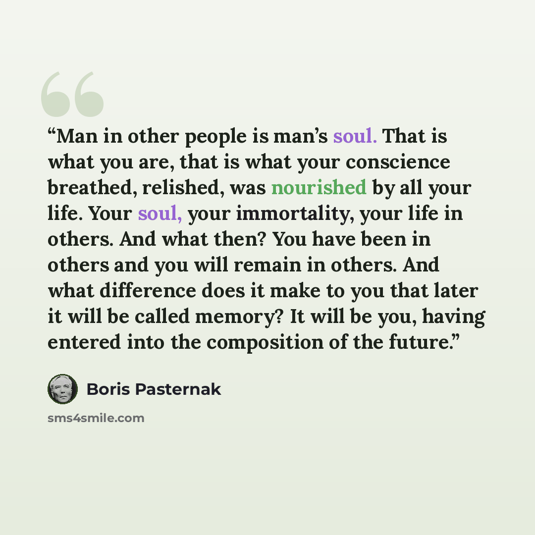“Man in other people is man’s soul. That is what you are, that is what your conscience breathed, relished, was nourished by all your life. Your soul, your immortality, your life in others. And what then? You have been in others and you will remain in others. And what difference does it make to you…” quote by Boris Pasternak