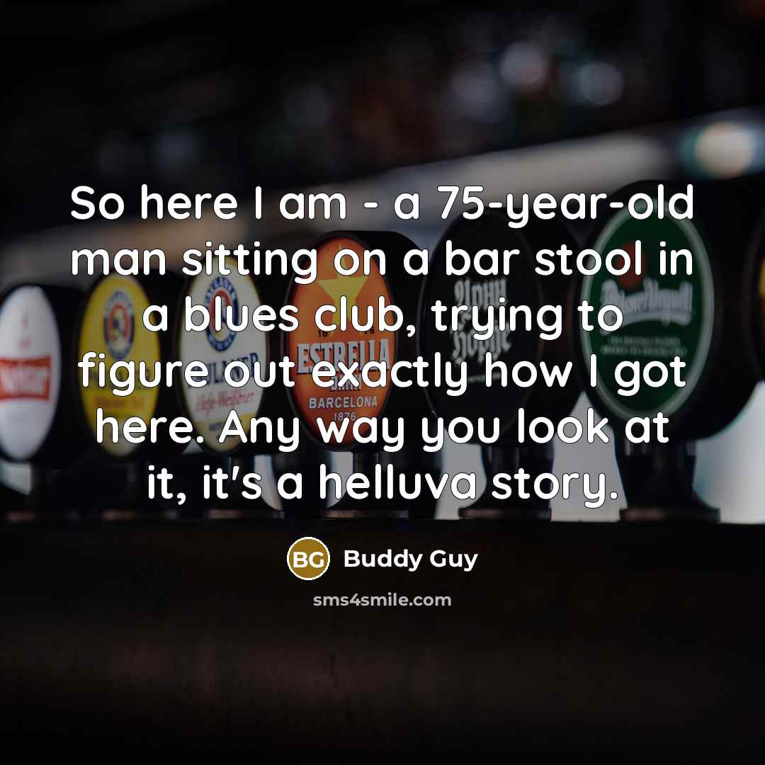 “So here I am - a 75-year-old man sitting on a bar stool in a blues club, trying to figure out exactly how I got here. Any way you look at it, it's a helluva story.” quote by Buddy Guy