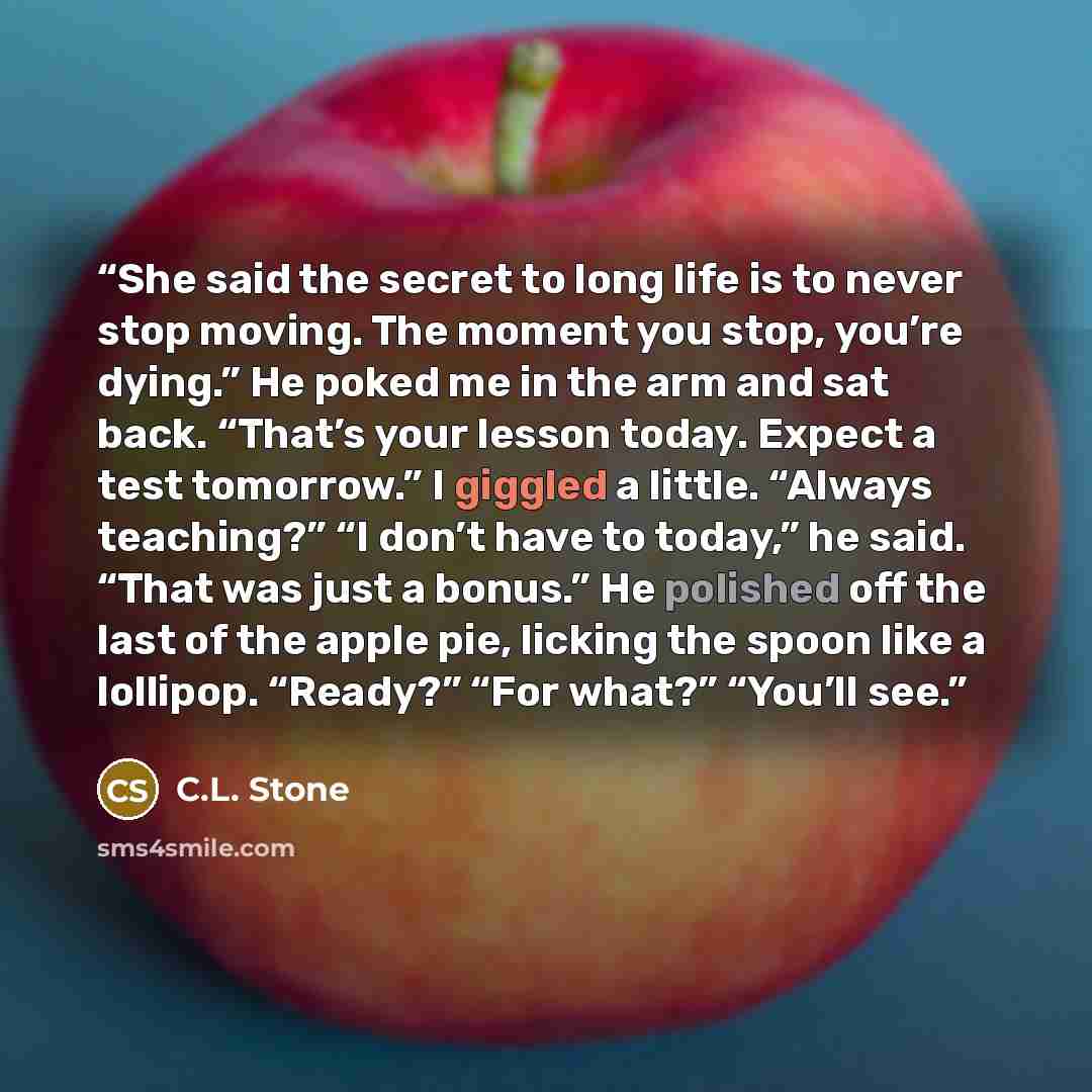 “She said the secret to long life is to never stop moving. The moment you stop, you’re dying.” He poked me in the arm and sat back. “That’s your lesson today. Expect a test tomorrow.” I giggled a little. “Always teaching?” “I don’t have to today,” he said. “That was just a bonus.” He polished off…” quote by C.L. Stone