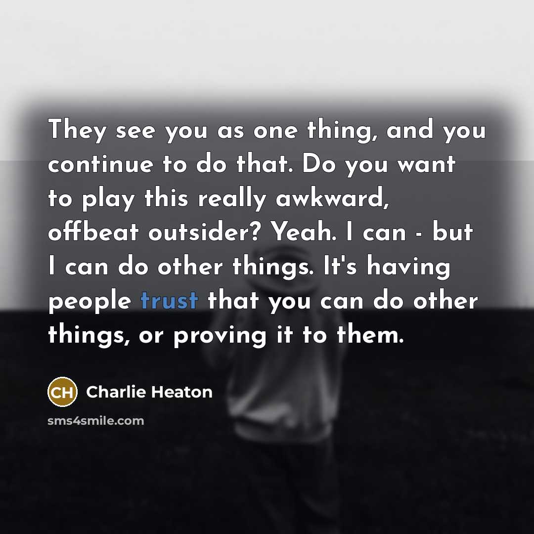 “They see you as one thing, and you continue to do that. Do you want to play this really awkward, offbeat outsider? Yeah. I can - but I can do other things. It's having people trust that you can do other things, or proving it to them.” quote by Charlie Heaton