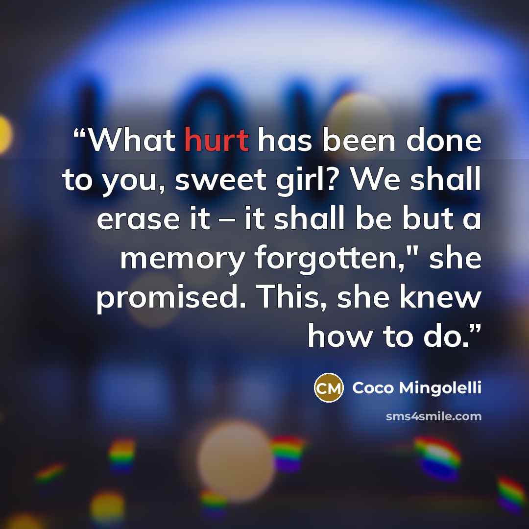 “What hurt has been done to you, sweet girl? We shall erase it – it shall be but a memory forgotten," she promised. This, she knew how to do.” quote by Coco Mingolelli