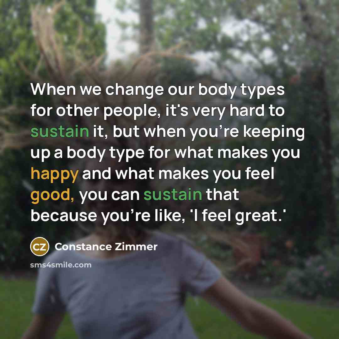 “When we change our body types for other people, it's very hard to sustain it, but when you're keeping up a body type for what makes you happy and what makes you feel good, you can sustain that because you're like, 'I feel great.'” quote by Constance Zimmer