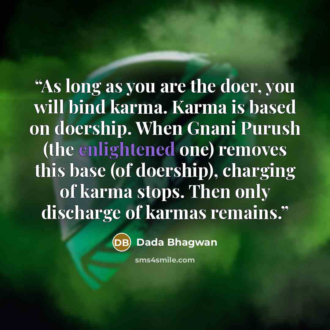 “As long as you are the doer, you will bind karma. Karma is based on doership. When Gnani Purush (the enlightened one) removes this base (of doership), charging of karma stops. Then only discharge of karmas remains.” quote by Dada Bhagwan