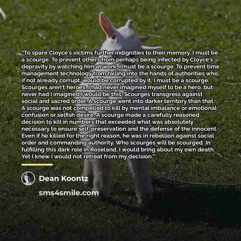 “To spare Cloyce's victims further indignities to their memory, I must be a scourge. To prevent others from perhaps being infected by Cloyce's depravity by watching him at work, I must be a scourge. To prevent time management technology from falling into the hands of authorities who, if not already…” quote by Dean Koontz