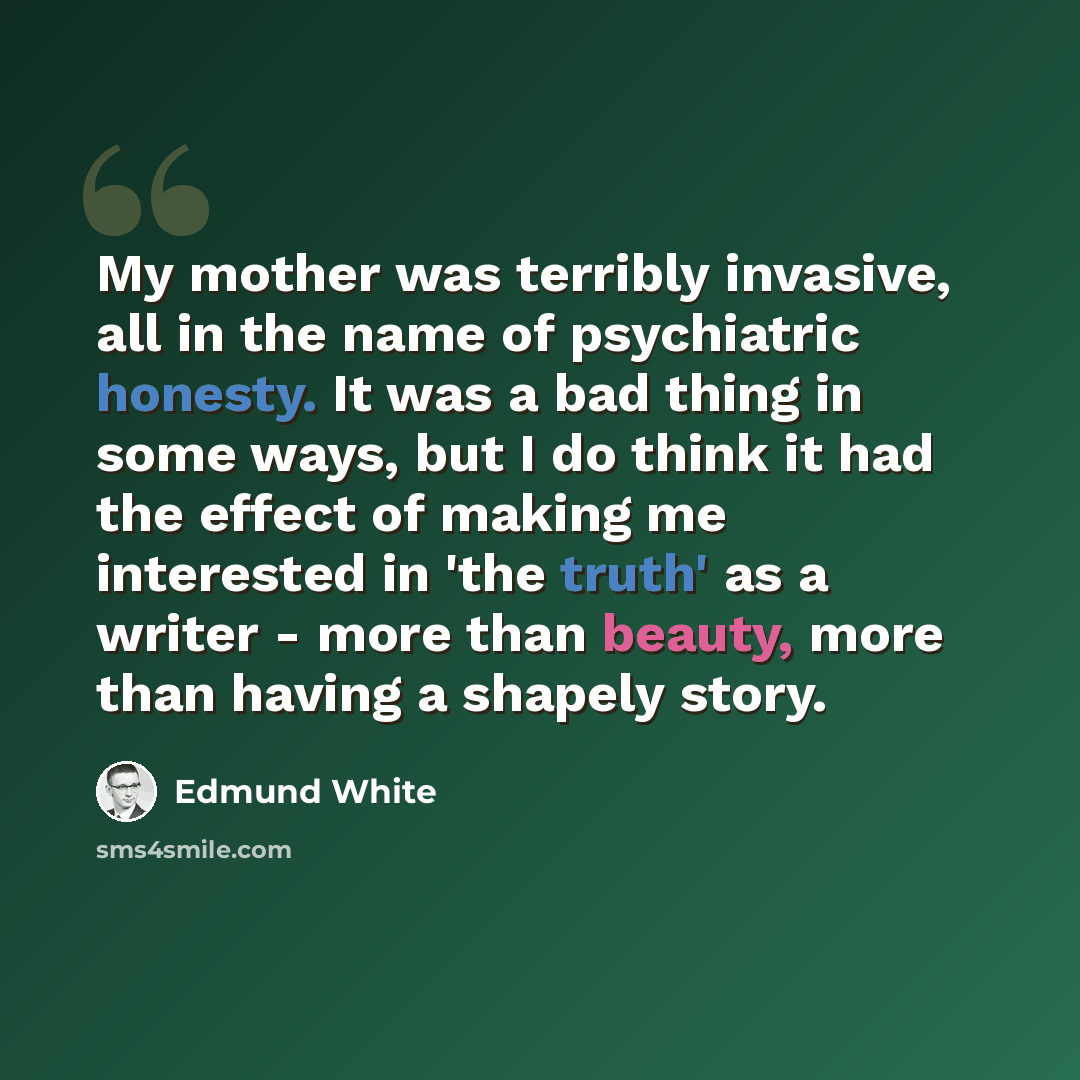 “My mother was terribly invasive, all in the name of psychiatric honesty. It was a bad thing in some ways, but I do think it had the effect of making me interested in 'the truth' as a writer - more than beauty, more than having a shapely story.” quote by Edmund White