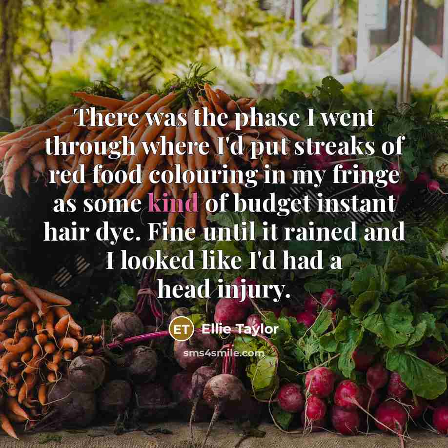 “There was the phase I went through where I'd put streaks of red food colouring in my fringe as some kind of budget instant hair dye. Fine until it rained and I looked like I'd had a head injury.” quote by Ellie Taylor