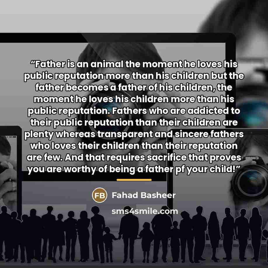 “Father is an animal the moment he loves his public reputation more than his children but the father becomes a father of his children, the moment he loves his children more than his public reputation. Fathers who are addicted to their public reputation than their children are plenty whereas…” quote by Fahad Basheer