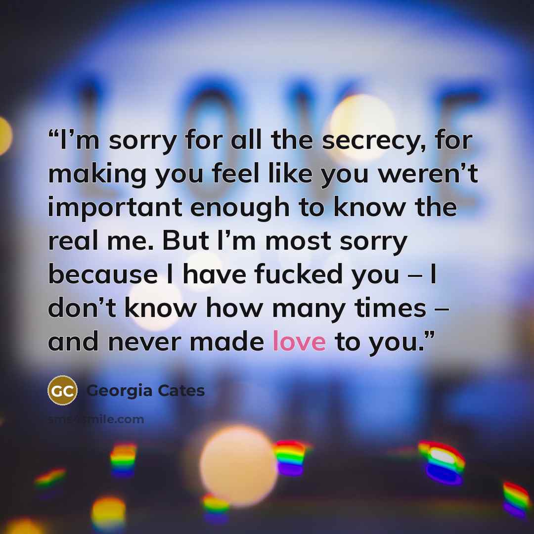 “I’m sorry for all the secrecy, for making you feel like you weren’t important enough to know the real me. But I’m most sorry because I have fucked you – I don’t know how many times – and never made love to you.” quote by Georgia Cates
