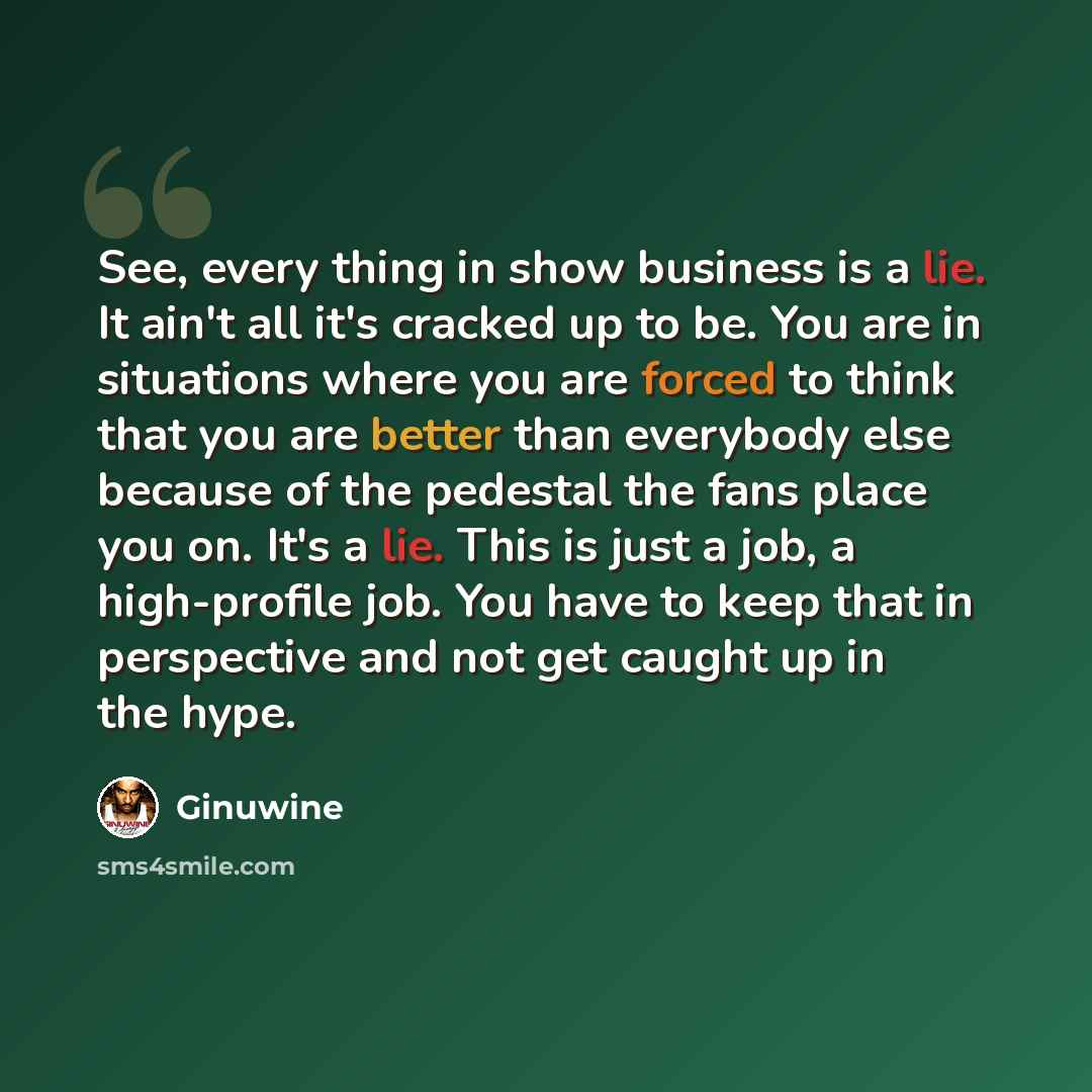 “See, every thing in show business is a lie. It ain't all it's cracked up to be. You are in situations where you are forced to think that you are better than everybody else because of the pedestal the fans place you on. It's a lie. This is just a job, a high-profile job. You have to keep that in…” quote by Ginuwine