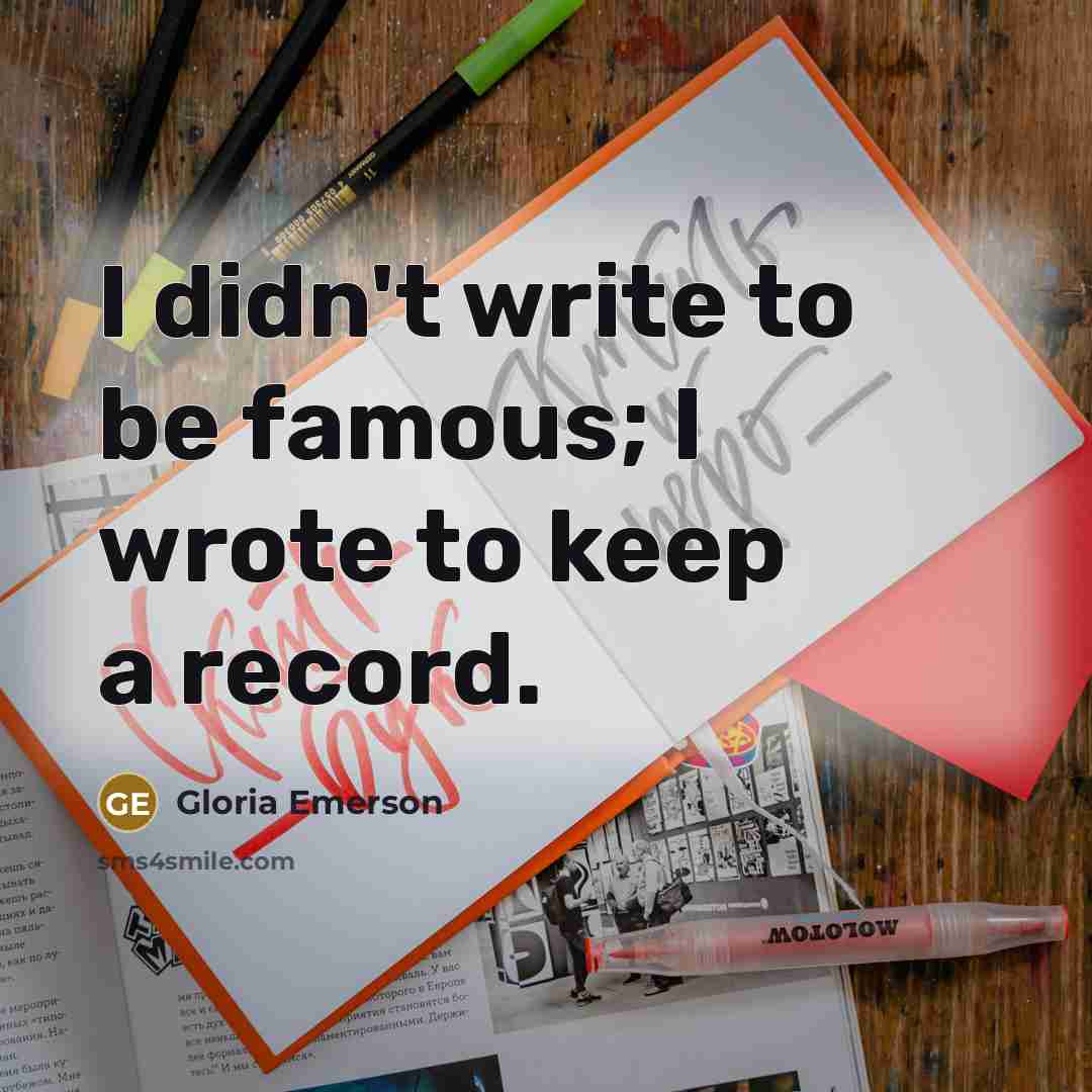“I didn't write to be famous; I wrote to keep a record.” quote by Gloria Emerson