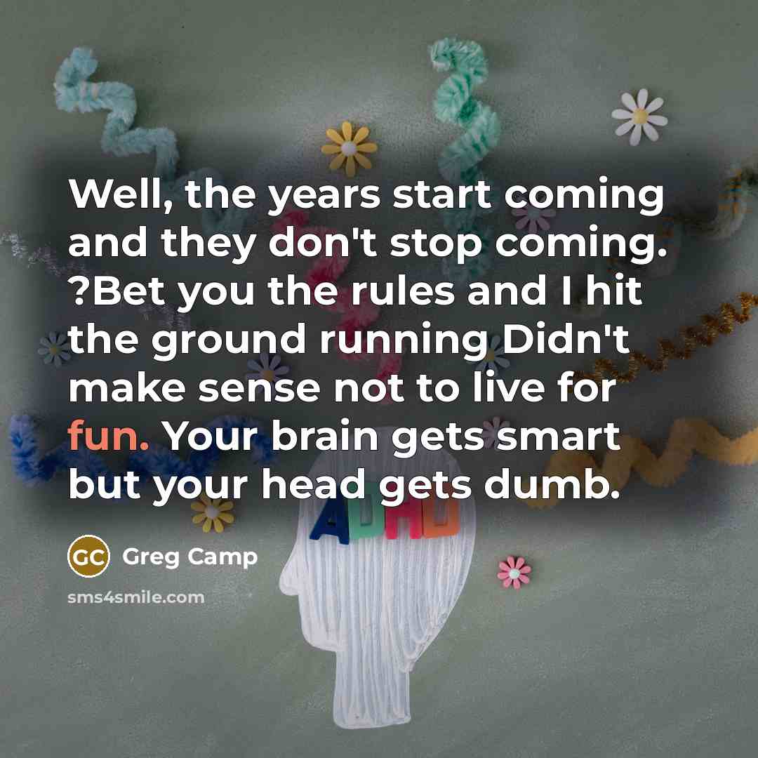 “Well, the years start coming and they don't stop coming. ?Bet you the rules and I hit the ground running Didn't make sense not to live for fun. Your brain gets smart but your head gets dumb.” quote by Greg Camp