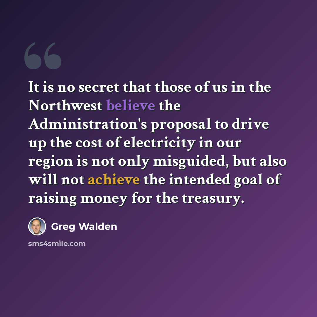 “It is no secret that those of us in the Northwest believe the Administration's proposal to drive up the cost of electricity in our region is not only misguided, but also will not achieve the intended goal of raising money for the treasury.” quote by Greg Walden